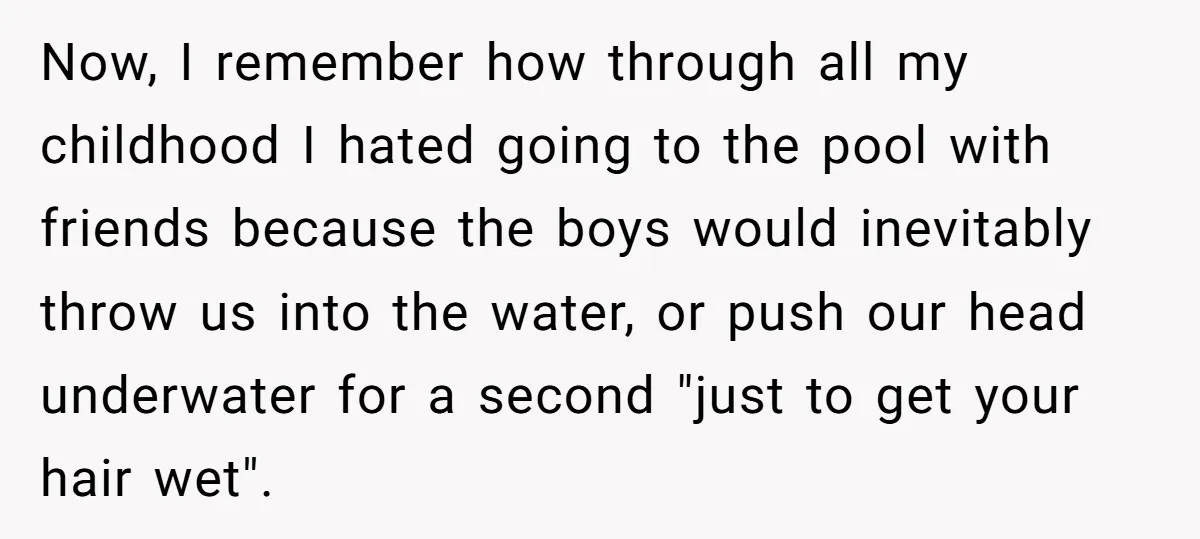 Now, I remember how through all my childhood I hated going to the pool with friends because the boys would inevitably throw us into the water, or push our head...