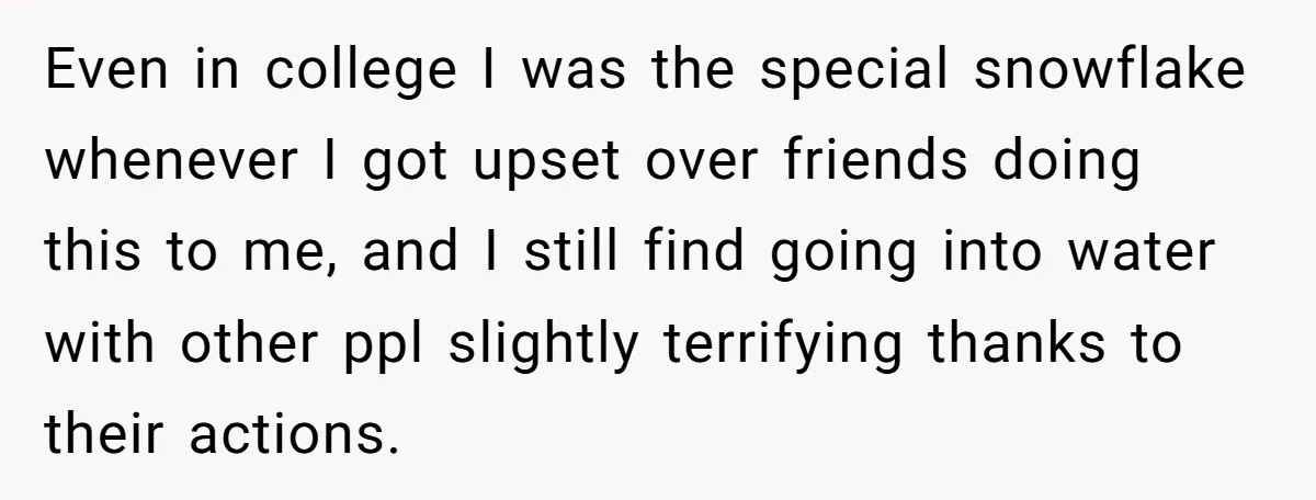 Even in college I was the special snowflake whenever I got upset over friends doing this to me, and I still find going into water with other ppl slightly terrifying...