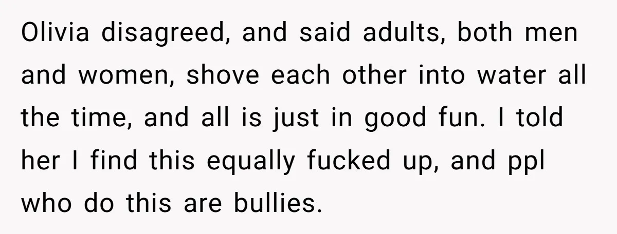 Olivia disagreed, and said adults, both men and women, shove each other into water all the time, and all is just in good fun. I told her I find this...
