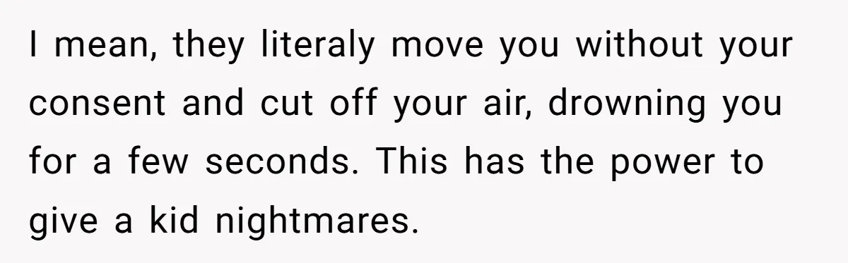 I mean, they literaly move you without your consent and cut off your air, drowning you for a few seconds. This has the power to give a kid nightmares.