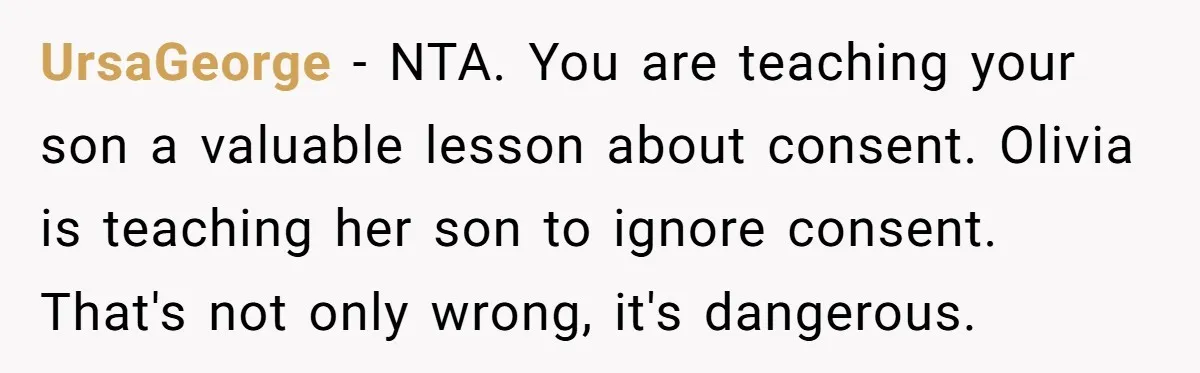 UrsaGeorge − NTA. You are teaching your son a valuable lesson about consent. Olivia is teaching her son to ignore consent. That's not only wrong, it's dangerous.