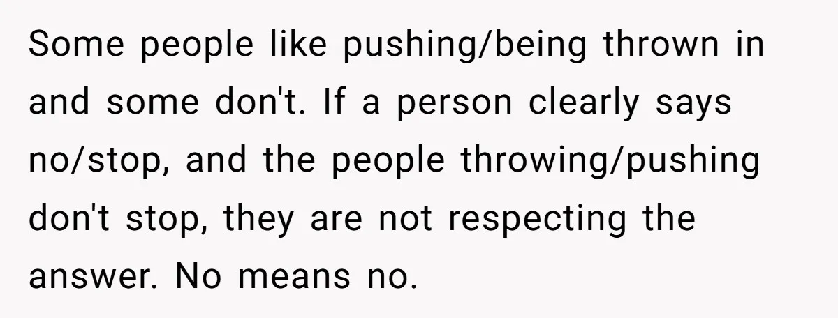 Some people like pushing/being thrown in and some don't. If a person clearly says no/stop, and the people throwing/pushing don't stop, they are not respecting the answer. No means no.