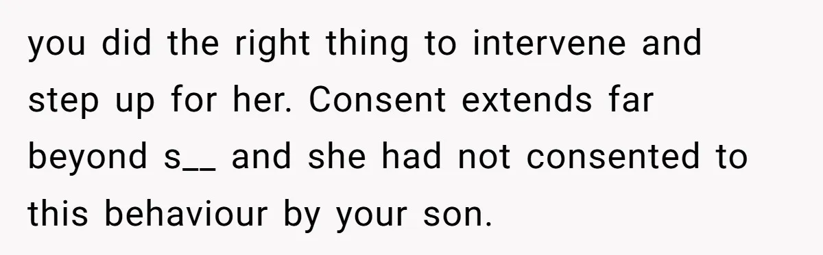 you did the right thing to intervene and step up for her. Consent extends far beyond s__ and she had not consented to this behaviour by your son.