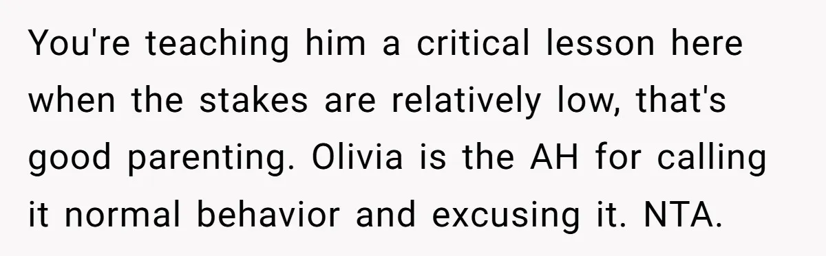 You're teaching him a critical lesson here when the stakes are relatively low, that's good parenting. Olivia is the AH for calling it normal behavior and excusing it. NTA.