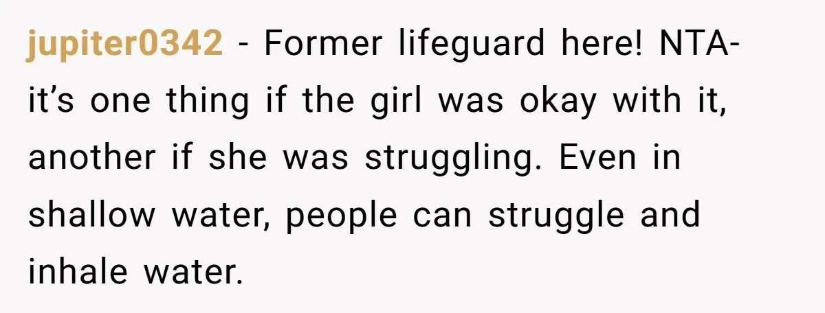 jupiter0342 − Former lifeguard here! NTA- it’s one thing if the girl was okay with it, another if she was struggling. Even in shallow water, people can struggle and inhale...