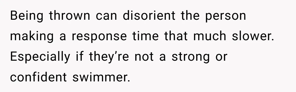 Being thrown can disorient the person making a response time that much slower. Especially if they’re not a strong or confident swimmer.