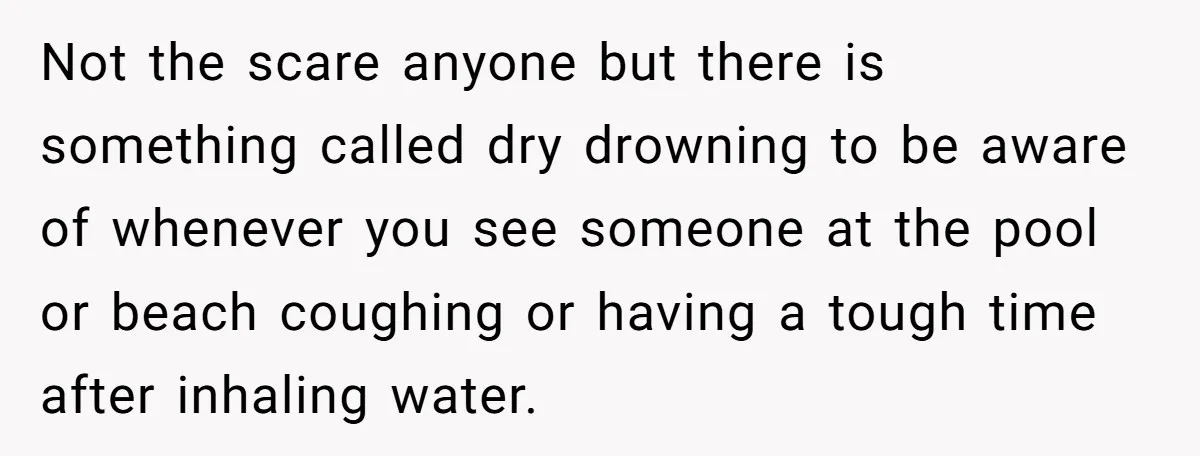 Not the scare anyone but there is something called dry drowning to be aware of whenever you see someone at the pool or beach coughing or having a tough time...