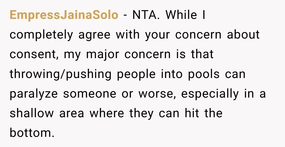 EmpressJainaSolo − NTA. While I completely agree with your concern about consent, my major concern is that throwing/pushing people into pools can paralyze someone or worse, especially in a shallow...