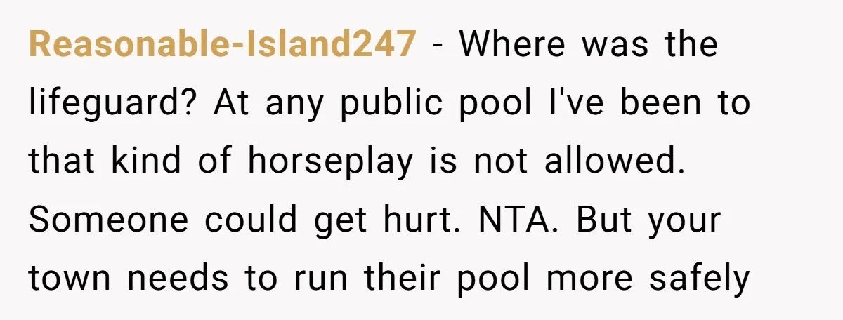 Reasonable-Island247 − Where was the lifeguard? At any public pool I've been to that kind of horseplay is not allowed. Someone could get hurt. NTA. But your town needs to...