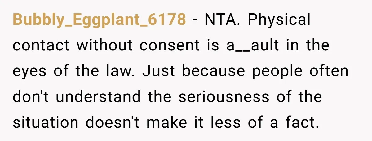 Bubbly_Eggplant_6178 − NTA. Physical contact without consent is a__ault in the eyes of the law. Just because people often don't understand the seriousness of the situation doesn't make it less...