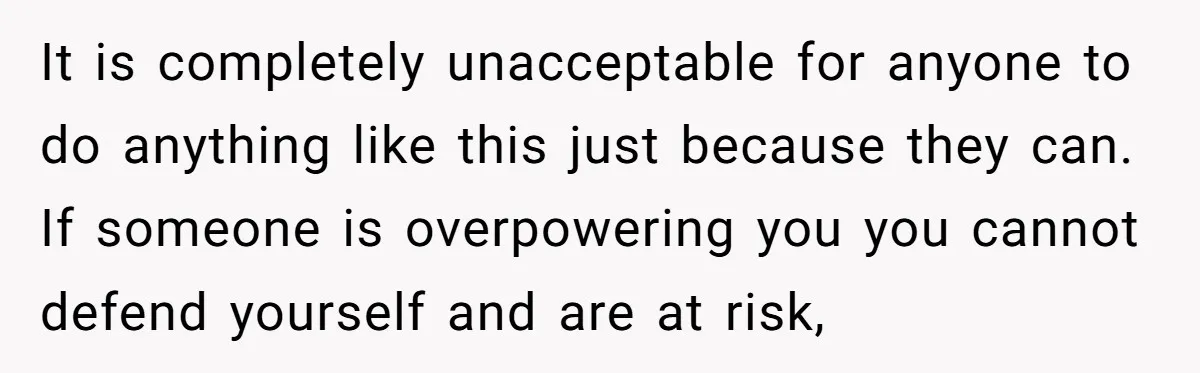 It is completely unacceptable for anyone to do anything like this just because they can. If someone is overpowering you you cannot defend yourself and are at risk,
