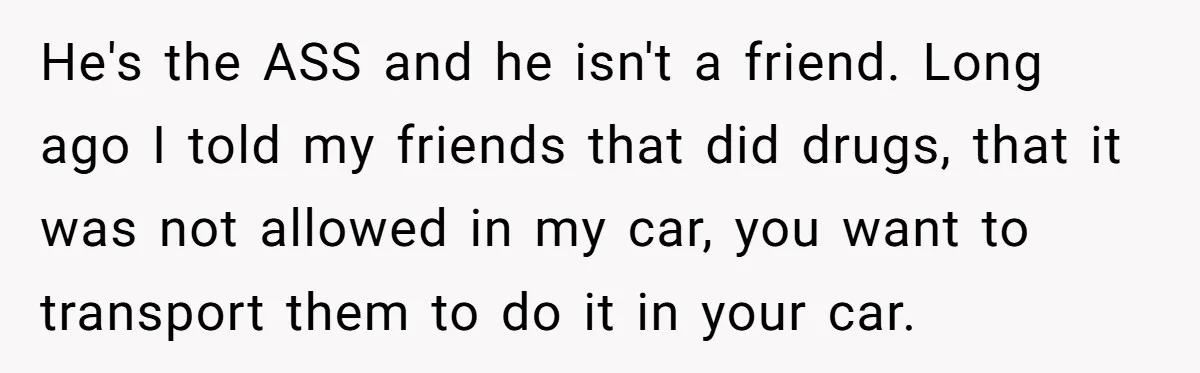 He's the ASS and he isn't a friend. Long ago I told my friends that did drugs, that it was not allowed in my car, you want to transport them...