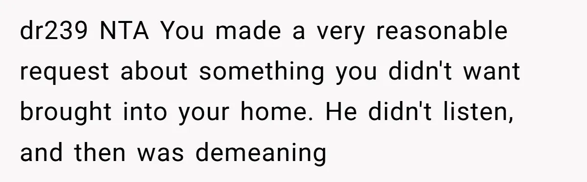 dr239 NTA You made a very reasonable request about something you didn't want brought into your home. He didn't listen, and then was demeaning