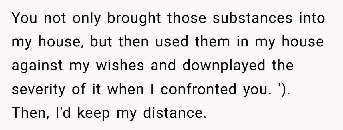 You not only brought those substances into my house, but then used them in my house against my wishes and downplayed the severity of it when I confronted you. ')....