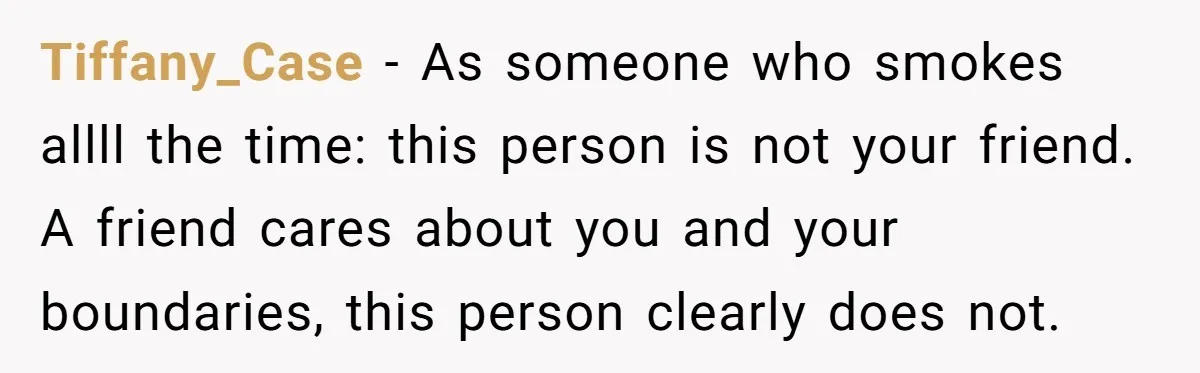 Tiffany_Case - As someone who smokes allll the time: this person is not your friend. A friend cares about you and your boundaries, this person clearly does not.