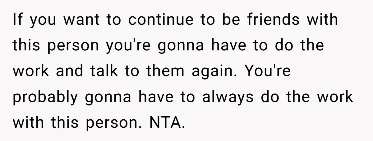 If you want to continue to be friends with this person you're gonna have to do the work and talk to them again. You're probably gonna have to always do...
