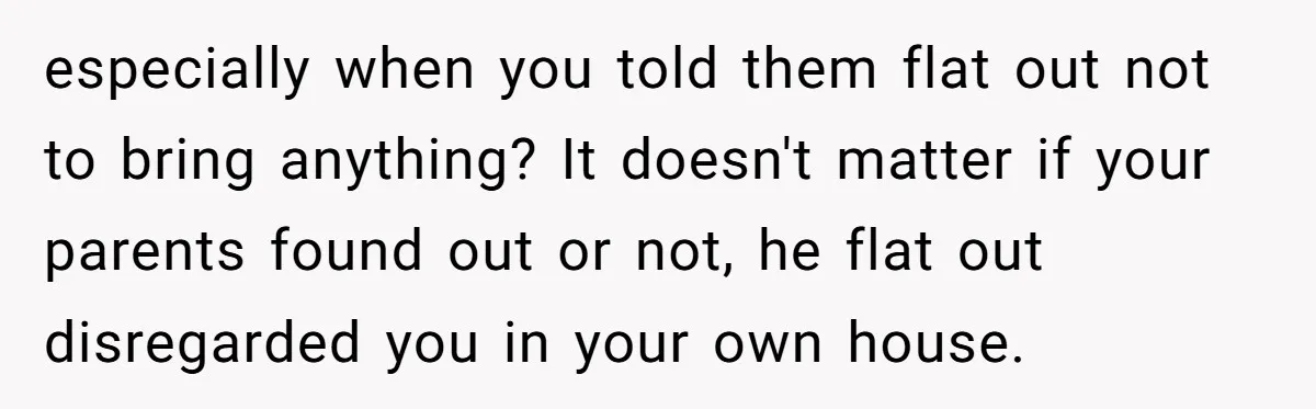 especially when you told them flat out not to bring anything? It doesn't matter if your parents found out or not, he flat out disregarded you in your own house.