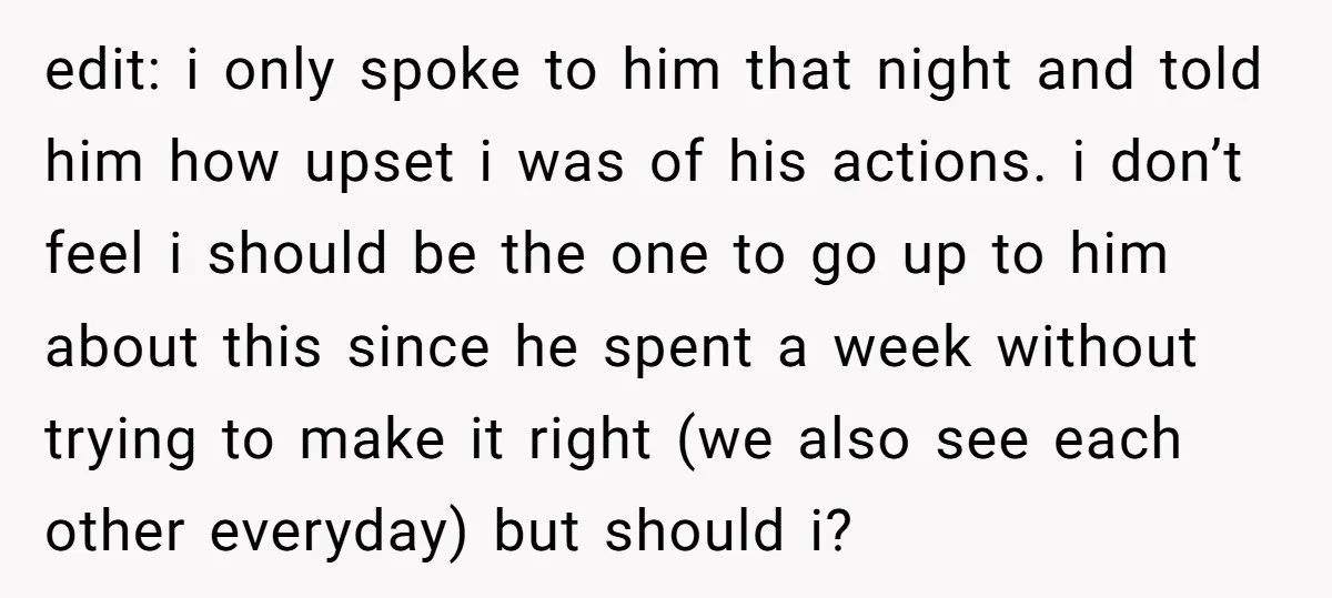 edit: i only spoke to him that night and told him how upset i was of his actions. i don’t feel i should be the one to go up to...
