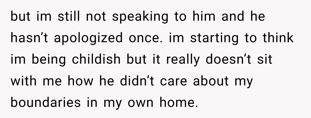 but im still not speaking to him and he hasn’t apologized once. im starting to think im being childish but it really doesn’t sit with me how he didn’t care...
