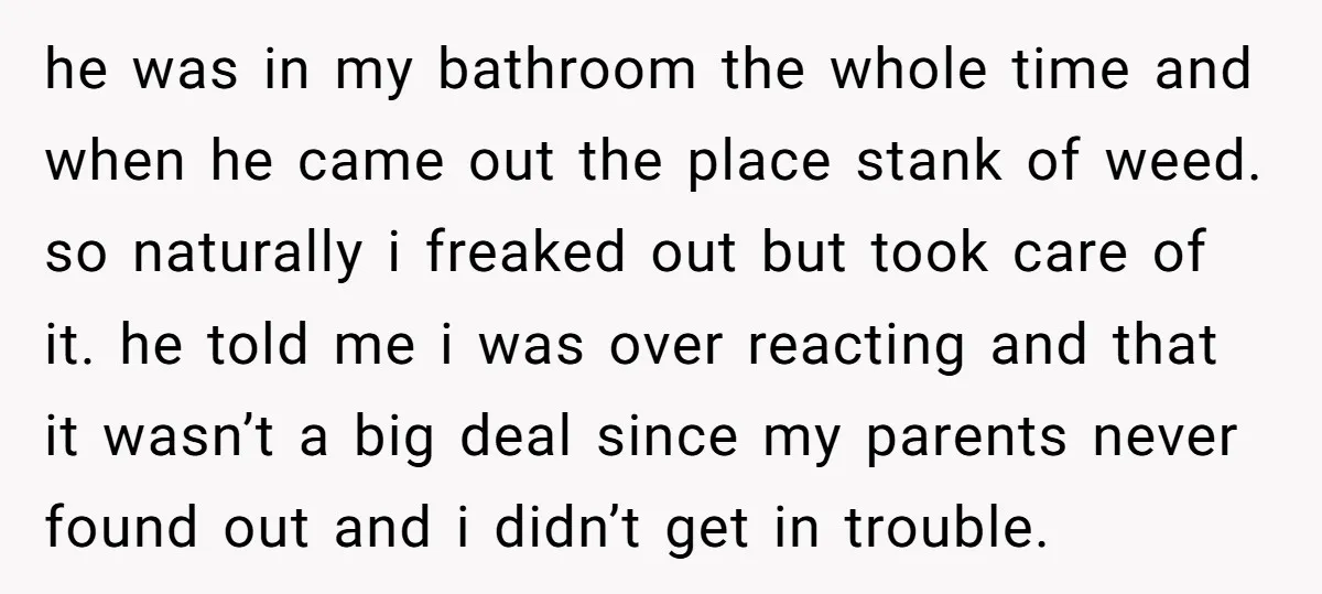 he was in my bathroom the whole time and when he came out the place stank of weed. so naturally i freaked out but took care of it. he told...