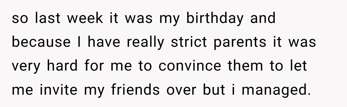 so last week it was my birthday and because I have really strict parents it was very hard for me to convince them to let me invite my friends over...
