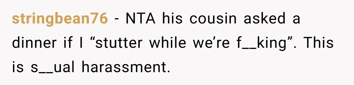 stringbean76 − NTA his cousin asked a dinner if I “stutter while we’re f__king”. This is s__ual harassment.