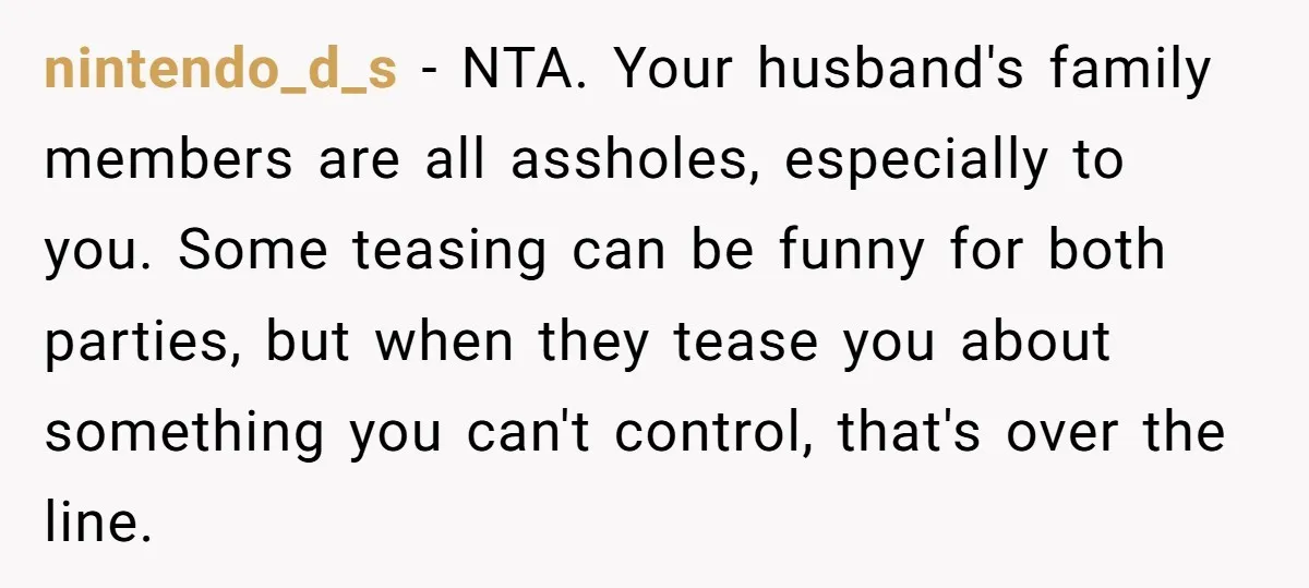 nintendo_d_s − NTA. Your husband's family members are all assholes, especially to you. Some teasing can be funny for both parties, but when they tease you about something you can't...