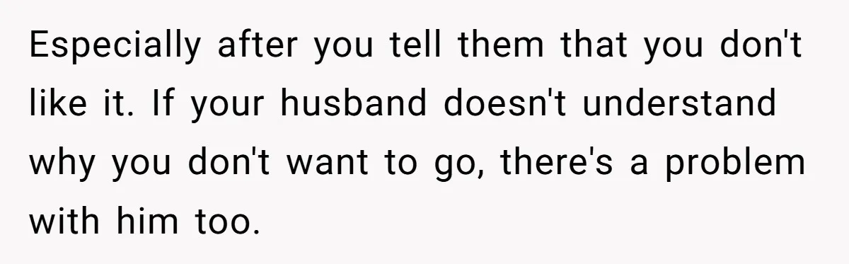 Especially after you tell them that you don't like it. If your husband doesn't understand why you don't want to go, there's a problem with him too.
