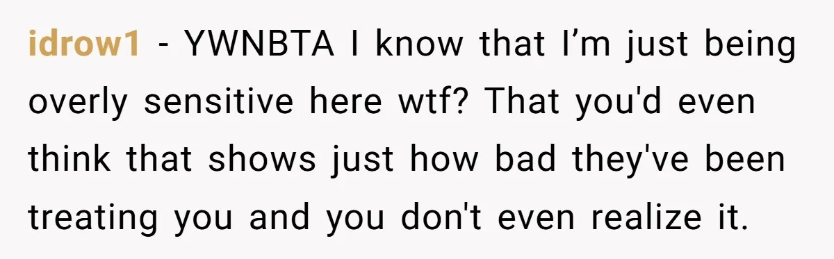 idrow1 − YWNBTA I know that I’m just being overly sensitive here wtf? That you'd even think that shows just how bad they've been treating you and you don't even...