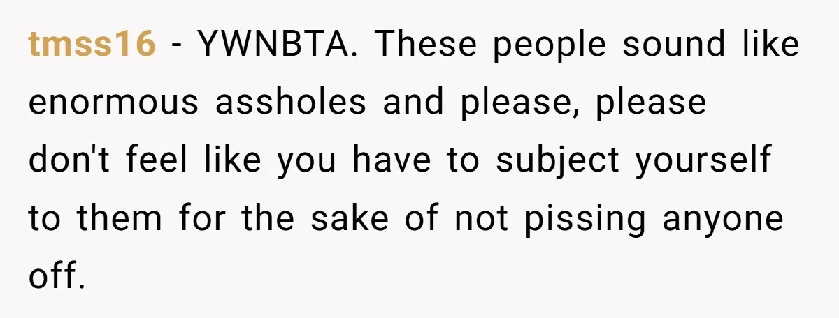 tmss16 − YWNBTA. These people sound like enormous assholes and please, please don't feel like you have to subject yourself to them for the sake of not pissing anyone off.