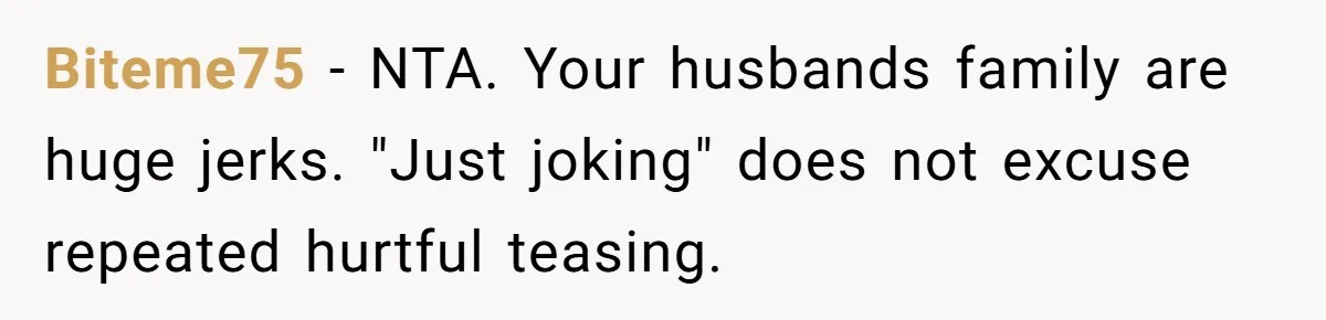 Biteme75 − NTA. Your husbands family are huge jerks. "Just joking" does not excuse repeated hurtful teasing.