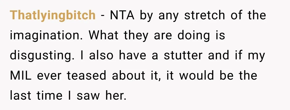 Thatlyingbitch − NTA by any stretch of the imagination. What they are doing is disgusting. I also have a stutter and if my MIL ever teased about it, it would...