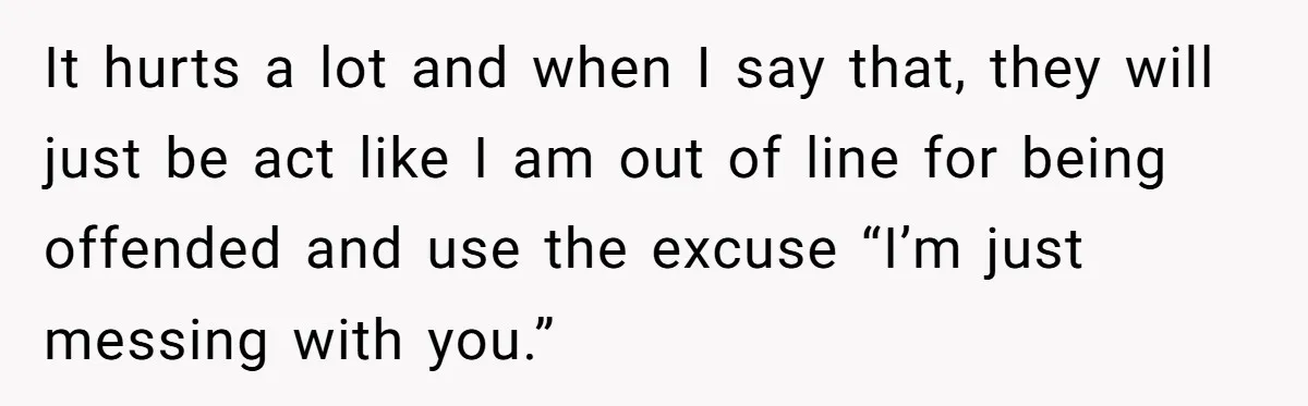It hurts a lot and when I say that, they will just be act like I am out of line for being offended and use the excuse “I’m just messing...
