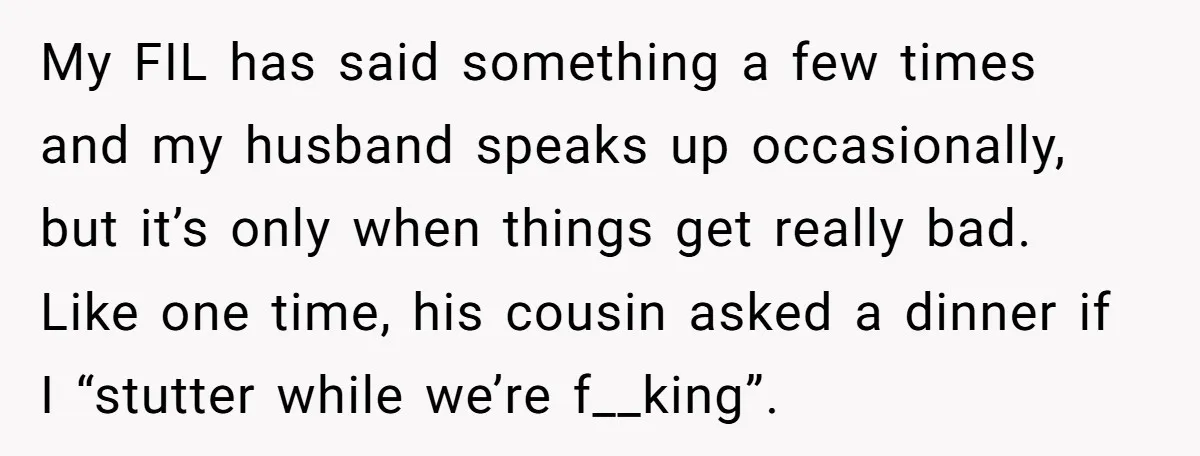 My FIL has said something a few times and my husband speaks up occasionally, but it’s only when things get really bad. Like one time, his cousin asked a dinner...
