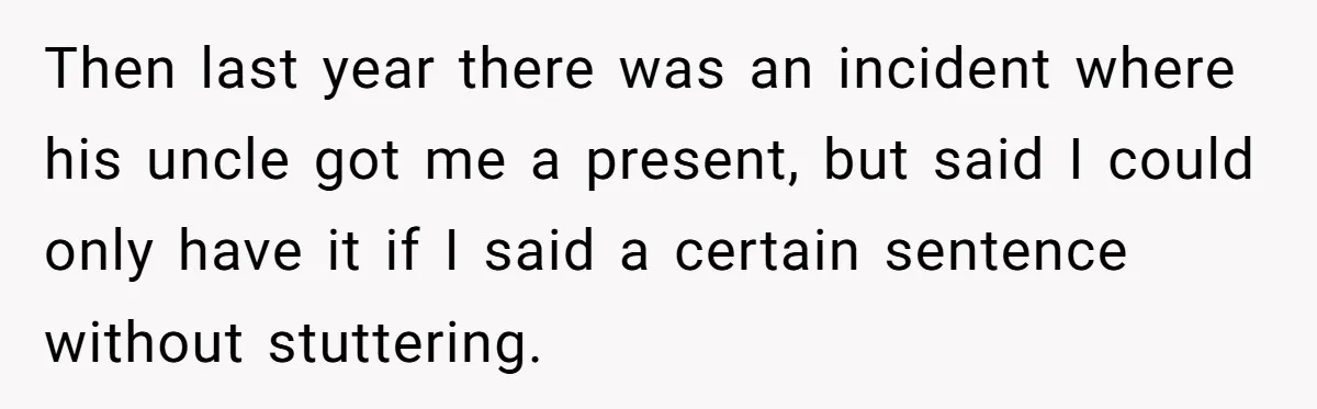 Then last year there was an incident where his uncle got me a present, but said I could only have it if I said a certain sentence without stuttering.