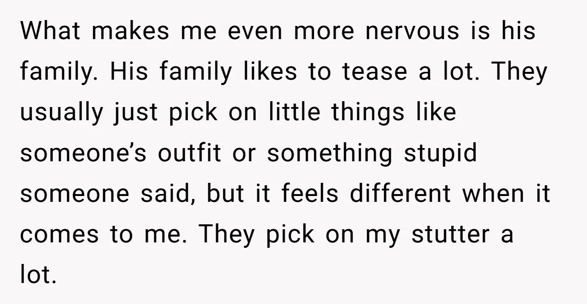 What makes me even more nervous is his family. His family likes to tease a lot. They usually just pick on little things like someone’s outfit or something stupid someone...