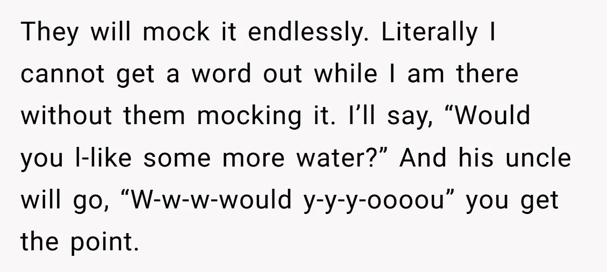 They will mock it endlessly. Literally I cannot get a word out while I am there without them mocking it. I’ll say, “Would you l-like some more water?” And his...