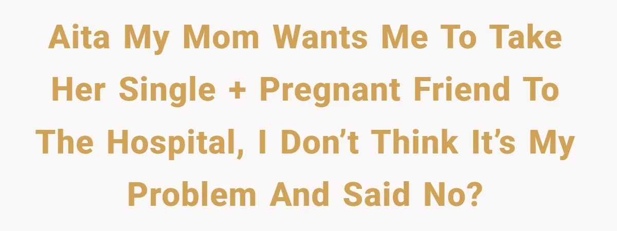 AITA my mom wants me to take her single + pregnant friend to the hospital, I don’t think it’s my problem and said no?