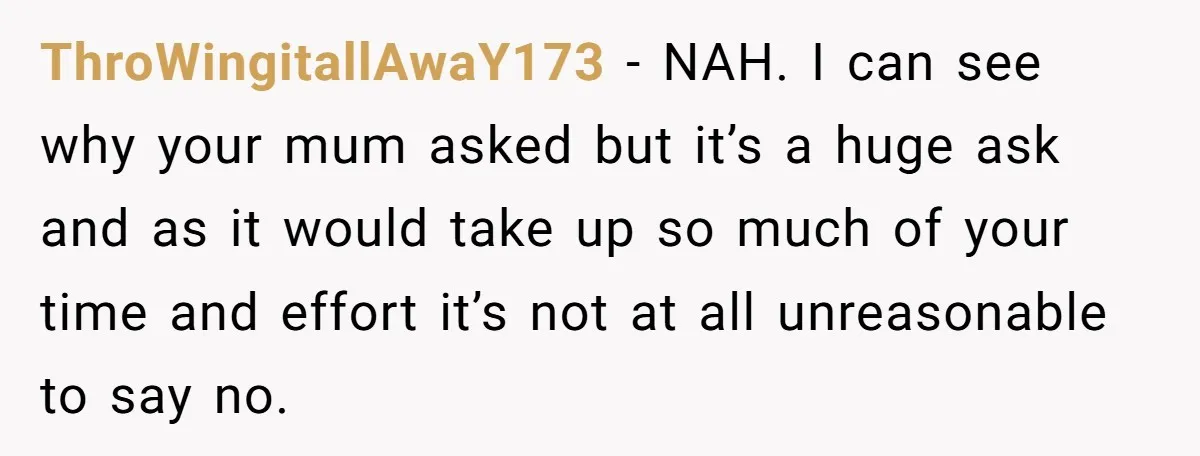 ThroWingitallAwaY173 − NAH. I can see why your mum asked but it’s a huge ask and as it would take up so much of your time and effort it’s not...