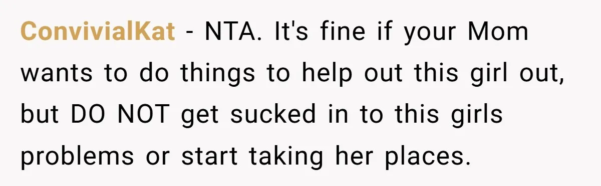 ConvivialKat − NTA. It's fine if your Mom wants to do things to help out this girl out, but DO NOT get sucked in to this girls problems or start...