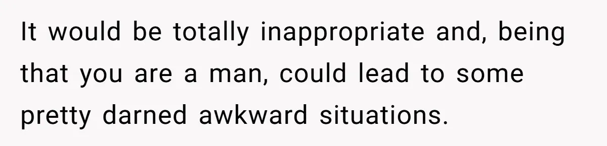 It would be totally inappropriate and, being that you are a man, could lead to some pretty darned awkward situations.