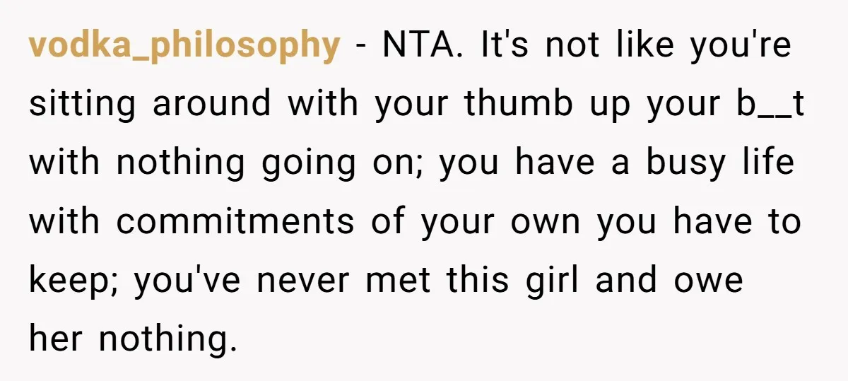 vodka_philosophy − NTA. It's not like you're sitting around with your thumb up your b__t with nothing going on; you have a busy life with commitments of your own you...