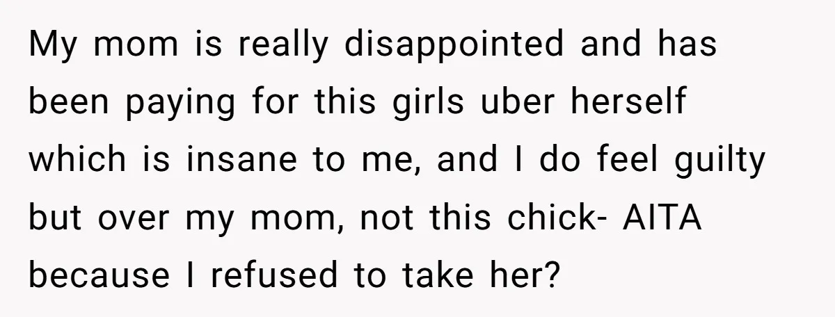 My mom is really disappointed and has been paying for this girls uber herself which is insane to me, and I do feel guilty but over my mom, not this...