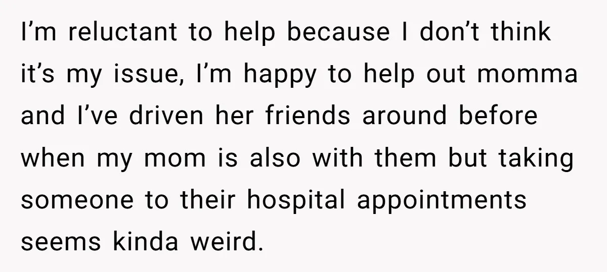 I’m reluctant to help because I don’t think it’s my issue, I’m happy to help out momma and I’ve driven her friends around before when my mom is also with...