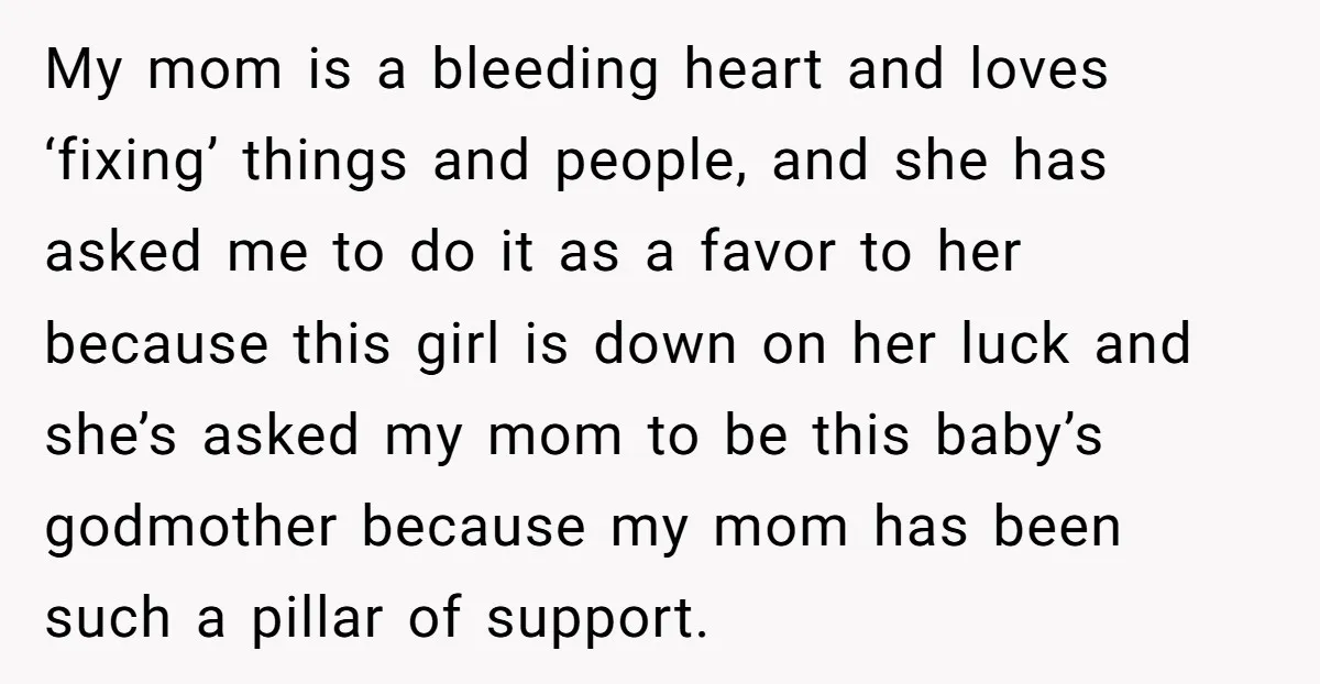 My mom is a bleeding heart and loves ‘fixing’ things and people, and she has asked me to do it as a favor to her because this girl is down...