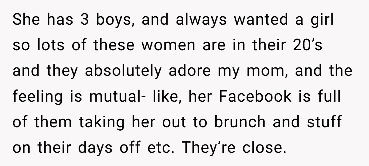 She has 3 boys, and always wanted a girl so lots of these women are in their 20’s and they absolutely adore my mom, and the feeling is mutual- like,...