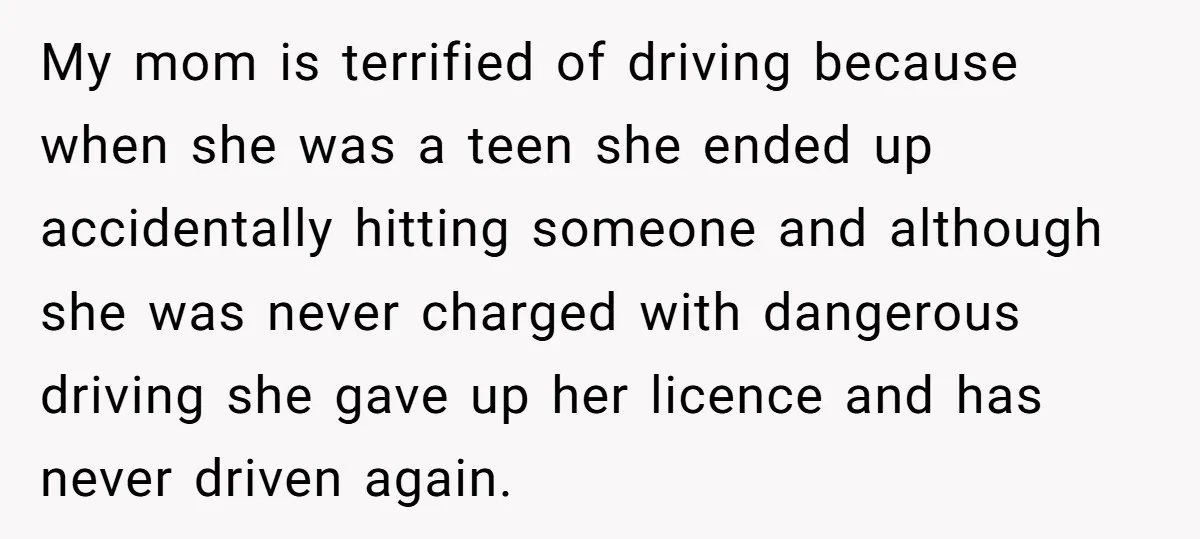 My mom is terrified of driving because when she was a teen she ended up accidentally hitting someone and although she was never charged with dangerous driving she gave up...