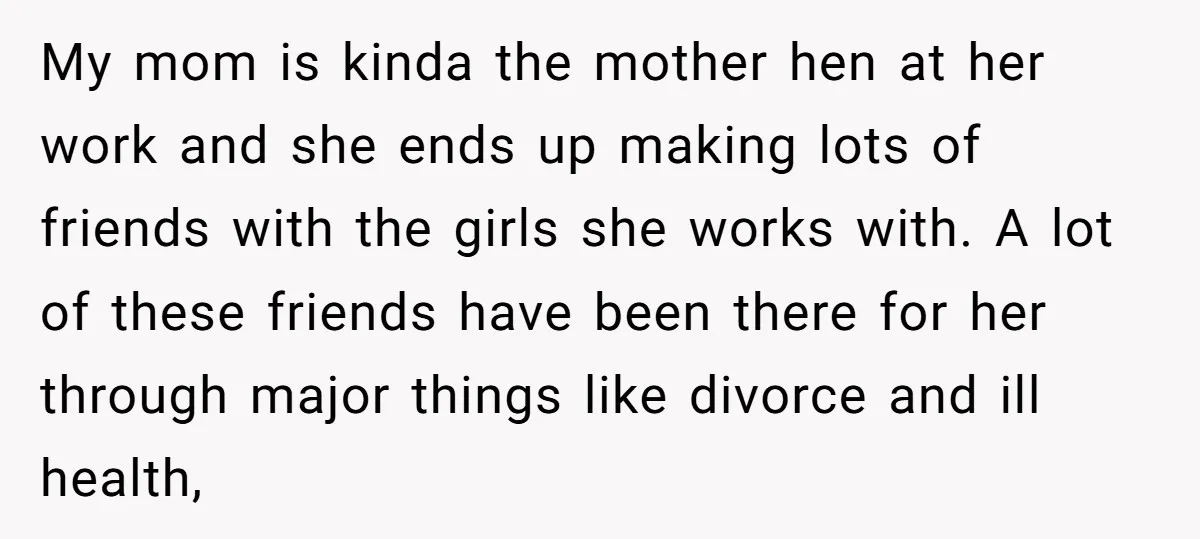 My mom is kinda the mother hen at her work and she ends up making lots of friends with the girls she works with. A lot of these friends have...