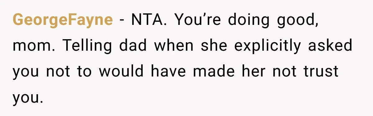 GeorgeFayne − NTA. You’re doing good, mom. Telling dad when she explicitly asked you not to would have made her not trust you.