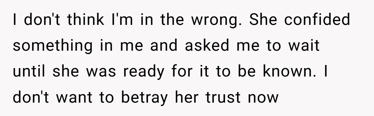 I don't think I'm in the wrong. She confided something in me and asked me to wait until she was ready for it to be known. I don't want to...
